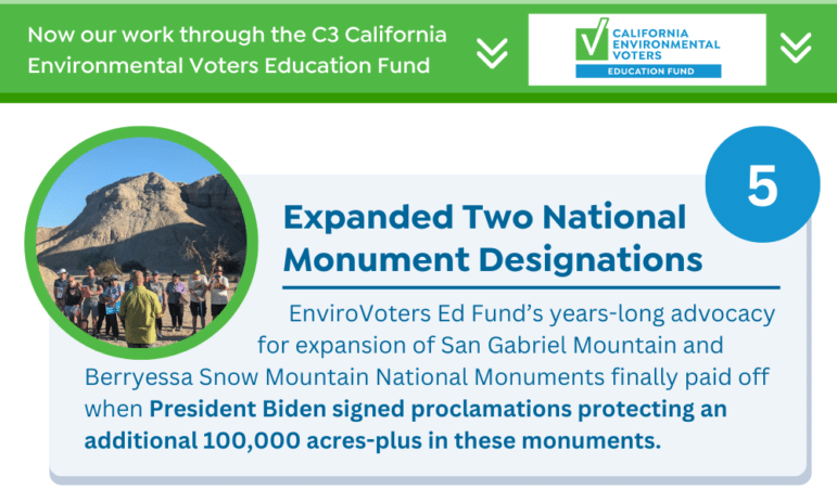 Expanded Two National Monument Designations EnviroVoters Ed Fund’s years-long advocacy for expansion of San Gabriel Mountain and Berryessa Snow Mountain National Monuments finally paid off when President Biden signed proclamations protecting an additional 100,000 acres-plus in these monuments.
